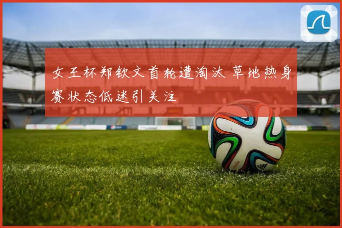 女王杯郑钦文首轮遭淘汰 草地热身赛状态低迷引关注