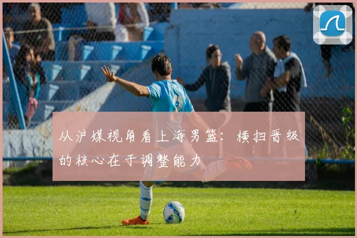 从沪媒视角看上海男篮：横扫晋级的核心在于调整能力