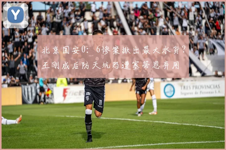 北京国安0：6惨案揪出最大水货？王刚成后防天坑恐遭塞蒂恩弃用
