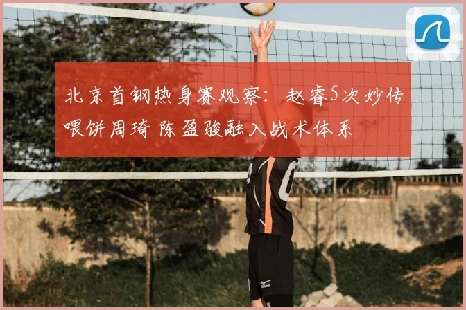 北京首钢热身赛观察：赵睿5次妙传喂饼周琦 陈盈骏融入战术体系