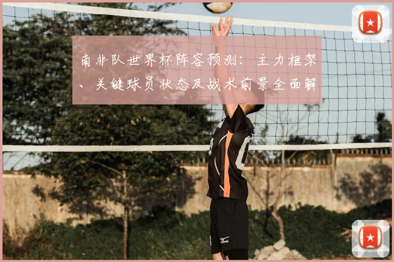南非队世界杯阵容预测:主力框架、关键球员状态及战术前景全面解析
