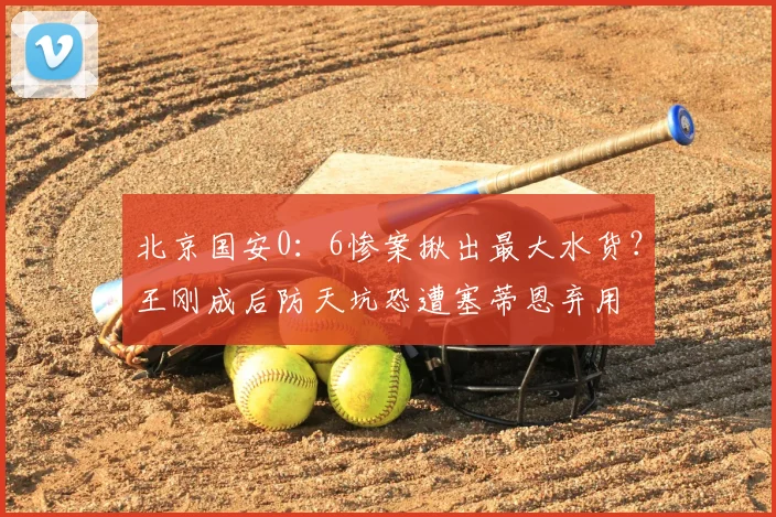 北京国安0：6惨案揪出最大水货？王刚成后防天坑恐遭塞蒂恩弃用