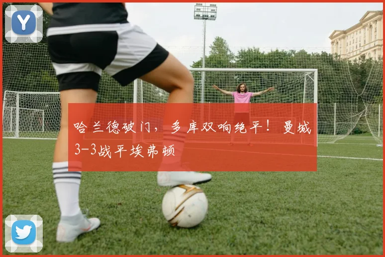 哈兰德破门,多库双响绝平!曼城3-3战平埃弗顿