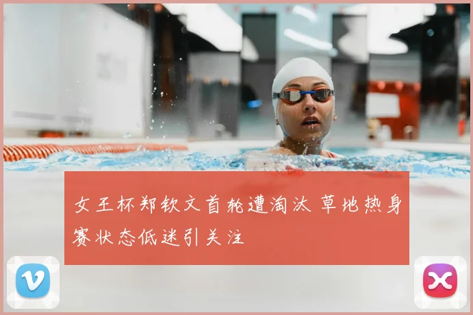女王杯郑钦文首轮遭淘汰 草地热身赛状态低迷引关注