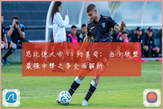 恩比德大帝 vs 约基奇：当今联盟最强中锋之争全面解析