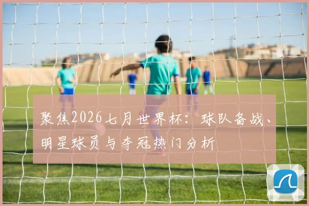 聚焦2026七月世界杯:球队备战、明星球员与夺冠热门分析