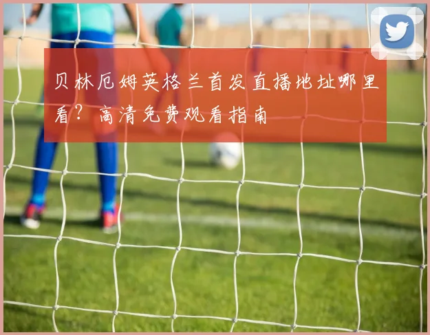 贝林厄姆英格兰首发直播地址哪里看？高清免费观看指南